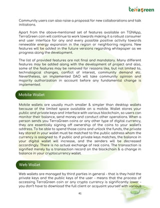 41
Community users can also raise a proposal for new collaborations and talk
initiations.
Apart from the above-mentioned set of features available on TGNApp,
TerraGreen coin will continue to work towards making it a robust consumer
end user interface for any and every possible positive activity towards
renewable energy expansion in the region or neighboring regions. New
features will be added in the future versions regarding whitepaper as we
progress along the development.
The list of provided features are not final and mandatory. Many different
features may be added along with the development of project and also,
some of the features may be removed for reasons like, but not limited to,
technological changes, conflict of interest, community demand etc.
Nevertheless, an implemented DAO will take community opinion and
majority authorization in account before any fundamental change is
implemented.
Mobile wallets are usually much smaller & simpler than desktop wallets
because of the limited space available on a mobile. Wallet stores your
public and private keys and interface with various blockchain, so users can
monitor their balance, send money and conduct other operations. When a
person sends you TerraGreen coins or any other type of digital currency,
they are essentially signing off ownership of the coins to your wallet’s
address. To be able to spend those coins and unlock the funds, the private
key stored in your wallet must be matched to the public address whom the
currency is assigned to. If public and private keys matches, the balance in
your digital wallet will increase, and the senders will be decreased
accordingly. There is no actual exchange of real coins. The transaction is
signified merely by a transaction record on the blockchain & a change in
balance in your cryptocurrency wallet.
Web wallets are managed by third parties in general - that is they hold the
private keys and the public keys of the user - means that the process of
accessing TerraGreen coin or any crypto currency is significantly lower -
you don’t have to download the full client or acquaint yourself with various
Mobile Wallet
Web Wallet
 