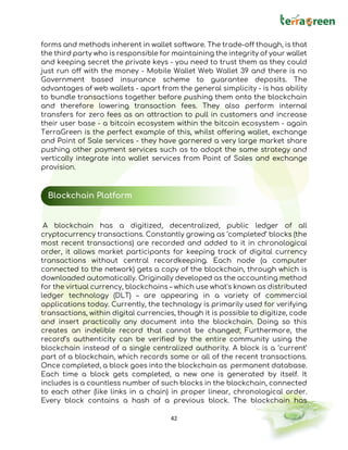 42
forms and methods inherent in wallet software. The trade-off though, is that
the third party who is responsible for maintaining the integrity of your wallet
and keeping secret the private keys - you need to trust them as they could
just run off with the money - Mobile Wallet Web Wallet 39 and there is no
Government based insurance scheme to guarantee deposits. The
advantages of web wallets - apart from the general simplicity - is has ability
to bundle transactions together before pushing them onto the blockchain
and therefore lowering transaction fees. They also perform internal
transfers for zero fees as an attraction to pull in customers and increase
their user base - a bitcoin ecosystem within the bitcoin ecosystem - again
TerraGreen is the perfect example of this, whilst offering wallet, exchange
and Point of Sale services - they have garnered a very large market share
pushing other payment services such as to adopt the same strategy and
vertically integrate into wallet services from Point of Sales and exchange
provision.
A blockchain has a digitized, decentralized, public ledger of all
cryptocurrency transactions. Constantly growing as ‘completed’ blocks (the
most recent transactions) are recorded and added to it in chronological
order, it allows market participants for keeping track of digital currency
transactions without central recordkeeping. Each node (a computer
connected to the network) gets a copy of the blockchain, through which is
downloaded automatically. Originally developed as the accounting method
for the virtual currency, blockchains – which use what's known as distributed
ledger technology (DLT) – are appearing in a variety of commercial
applications today. Currently, the technology is primarily used for verifying
transactions, within digital currencies, though it is possible to digitize, code
and insert practically any document into the blockchain. Doing so this
creates an indelible record that cannot be changed; Furthermore, the
record’s authenticity can be verified by the entire community using the
blockchain instead of a single centralized authority. A block is a ‘current’
part of a blockchain, which records some or all of the recent transactions.
Once completed, a block goes into the blockchain as permanent database.
Each time a block gets completed, a new one is generated by itself. It
includes is a countless number of such blocks in the blockchain, connected
to each other (like links in a chain) in proper linear, chronological order.
Every block contains a hash of a previous block. The blockchain has
Blockchain Platform
 