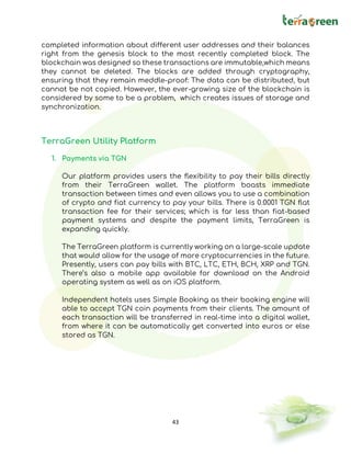 43
completed information about different user addresses and their balances
right from the genesis block to the most recently completed block. The
blockchain was designed so these transactions are immutable,which means
they cannot be deleted. The blocks are added through cryptography,
ensuring that they remain meddle-proof: The data can be distributed, but
cannot be not copied. However, the ever-growing size of the blockchain is
considered by some to be a problem, which creates issues of storage and
synchronization.
TerraGreen Utility Platform
1. Payments via TGN
Our platform provides users the flexibility to pay their bills directly
from their TerraGreen wallet. The platform boasts immediate
transaction between times and even allows you to use a combination
of crypto and fiat currency to pay your bills. There is 0.0001 TGN flat
transaction fee for their services; which is far less than fiat-based
payment systems and despite the payment limits, TerraGreen is
expanding quickly.
The TerraGreen platform is currently working on a large-scale update
that would allow for the usage of more cryptocurrencies in the future.
Presently, users can pay bills with BTC, LTC, ETH, BCH, XRP and TGN.
There’s also a mobile app available for download on the Android
operating system as well as on iOS platform.
Independent hotels uses Simple Booking as their booking engine will
able to accept TGN coin payments from their clients. The amount of
each transaction will be transferred in real-time into a digital wallet,
from where it can be automatically get converted into euros or else
stored as TGN.
 