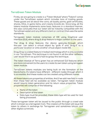 44
TerraGreen Token Module
Firstly, we are going to create is a “Token Module” where “Tokens” comes
under the TerraGreen system which includes tons of trading goods.
These goods are all about the coins, all loyalty points, gold certificates,
shares, IOUs, in game items, and creamy brands etc. Since long, all the
tokens module implements some basic features in a standard manner,
this also concludes that our token will be instantly compatible with the
TerraGreen wallet and any different client or contract that uses the same
standards.
Terragreen token module comprises of IDE using Graphical user
interface (GUI), where drag & drop feature is major comfort to the users.
The drag & drop features the device gestures, through which
the user can select a virtual object by "grab it” and “drag it” to a
particular location or onto another virtual object inside IDE.
Drag-Drop is a latest feature in today’s technology which is only available
in our TerraGreen. This technique is not found in all the other software,
user would find it as quick & fast-to-grasp this technique.
The token module of Terra green has an enhanced GUI features which
are more convenient to the users to create its own token using terrageen
token module.
TerraGreen tokens modules are being built on the formation of the
blockchains. It’s tokens have different - different nodes through which it
is accessible. And these nodes can be created using different names.
All these tokens are properties of entities. And if we add new field in node
then these field will be available as token. Terragreen token module
would require token generation and its return value properties. Token
properties will comprise of the following:
• Name of the token
• Description of the token
• Data type must be provided, these data type will be used for text
being processed.
These terragreen token will be issued to the public through a crowd sale
which is known as a terragreen Coin. The creators of the token will issue the
token to others in exchange for Terragreen and sometimes bitcoin and
other digital currencies.
 