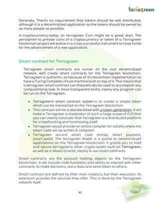 45
Generally, There’s no requirement that tokens should be well distributed,
although it is a decentralized application so the tokens should be owned by
as many people as possible.
In cryptocurrency today, an terragreen Coin might be a great start. The
perception to presale coins of a cryptocurrency or token of a Terragreen
blockchain project will evolve in a crazy successful instrument to raise funds
for the advancement of a new application.
Smart contract for Terragreen
Terragreen smart contracts are runner on the vast decentralized
network, we’ll create smart contracts for the Terragreen blockchain.
Terragreen is authentic, as because of it’s blockchain implementation to
have a Turing Complete virtual machine built on top of it. This means that
a terragreen smart contract can theoretically be used to accomplish any
computational task. In more transparent terms, nearly any program can
be run on the Terragreen.
• Terragreen’s smart contract system is to create a simple token
which can be transacted on the Terragreen blockchain.
• This contract will be a standardized with a token generation. It will
make a Terragreen a moderator of such a huge scope of ICO that
you can clearly conclude that Terragreen is a distributed platform
for crowdfunding and fundraising itself.
• Terragreen would provide an online compiler for solidity where the
smart code will be written & compiled.
• Terragreen accord smart cash money, smart payment,
smart wallet. The terragreen Wallet is a portal to decentralized
applications on the Terragreen blockchain. It grants you to hold
and secure terragreen’s other crypto-assets built on Terragreen,
as well as it allows to write, deploy & use smart contracts.
Smart contracts are the account holding objects on the Terragreen
blockchain. It will include code functions, and ability to interact with other
contracts, to make decisions, store data and send token to others.
Smart contract are defined by their main creators, but their execution, its
extension provides the services they offer. This is done by the Terragreen
network itself.
 