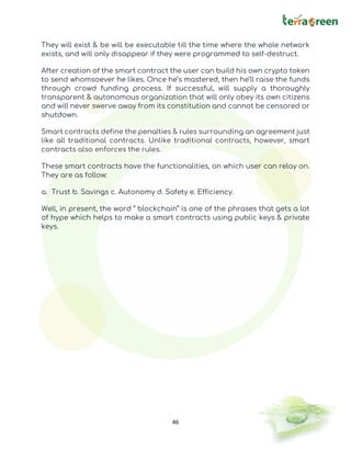 46
They will exist & be will be executable till the time where the whole network
exists, and will only disappear if they were programmed to self-destruct.
After creation of the smart contract the user can build his own crypto token
to send whomsoever he likes. Once he’s mastered, then he’ll raise the funds
through crowd funding process. If successful, will supply a thoroughly
transparent & autonomous organization that will only obey its own citizens
and will never swerve away from its constitution and cannot be censored or
shutdown.
Smart contracts define the penalties & rules surrounding an agreement just
like all traditional contracts. Unlike traditional contracts, however, smart
contracts also enforces the rules.
These smart contracts have the functionalities, on which user can relay on.
They are as follow:
a. Trust b. Savings c. Autonomy d. Safety e. Efficiency.
Well, in present, the word “ blockchain” is one of the phrases that gets a lot
of hype which helps to make a smart contracts using public keys & private
keys.
 