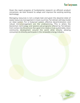 2
Given the rapid progress of fundamental research on efficient product
conversion, we look forward to adapt and improve the existing working
technology.
Managing resources is not a simple task and given the abysmal state of
waste resources management in most countries, TerraGreen will help model
an ideal system. For a foolproof system, effective decentralization and
robust micromanagement are the underpinning. This is where the
blockchain technology and several sub-programs offered by TerraGreen
Coin comes into the picture. Our goal is to create a truly sustainable, clean
community development around the world while directly allowing
consumers to directly participate in the renewable energy industry.
 