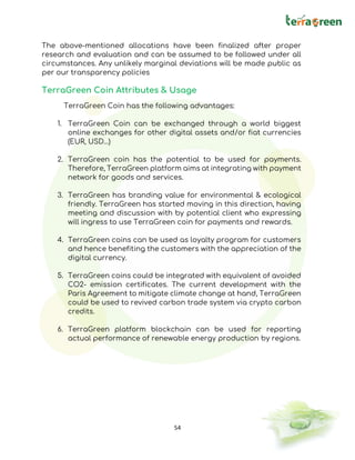 54
The above-mentioned allocations have been finalized after proper
research and evaluation and can be assumed to be followed under all
circumstances. Any unlikely marginal deviations will be made public as
per our transparency policies
TerraGreen Coin Attributes & Usage
TerraGreen Coin has the following advantages:
1. TerraGreen Coin can be exchanged through a world biggest
online exchanges for other digital assets and/or fiat currencies
(EUR, USD…)
2. TerraGreen coin has the potential to be used for payments.
Therefore, TerraGreen platform aims at integrating with payment
network for goods and services.
3. TerraGreen has branding value for environmental & ecological
friendly. TerraGreen has started moving in this direction, having
meeting and discussion with by potential client who expressing
will ingress to use TerraGreen coin for payments and rewards.
4. TerraGreen coins can be used as loyalty program for customers
and hence benefiting the customers with the appreciation of the
digital currency.
5. TerraGreen coins could be integrated with equivalent of avoided
CO2- emission certificates. The current development with the
Paris Agreement to mitigate climate change at hand, TerraGreen
could be used to revived carbon trade system via crypto carbon
credits.
6. TerraGreen platform blockchain can be used for reporting
actual performance of renewable energy production by regions.
 