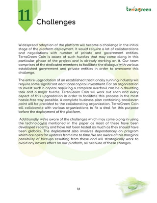 58
Challenges
Widespread adoption of the platform will become a challenge in the initial
stage of the platform deployment. It would require a lot of collaborations
and negotiations with number of private and government entities.
TerraGreen Coin is aware of such hurdles that may come along in this
particular phase of the project and is already working on it. Our team
comprises of the dedicated members to facilitate the dialogue with various
established government and private entities in order to overcome this
challenge.
The entire upgradation of an established traditionally running industry will
require some significant additional capital investment. For an organization
to invest such a capital requiring a complete overhaul can be a daunting
task and a major hurdle. TerraGreen Coin will work out each and every
aspect of this upgradation in order to facilitate this process in the most
hassle-free way possible. A complete business plan containing breakeven
point will be provided to the collaborating organization. TerraGreen Coin
will collaborate with various organizations to fix a deal for this purpose
before the deployment of the platform.
Additionally, we’re aware of the challenges which may come along in using
the technology(s) mentioned in the paper as most of these have been
developed recently and have not been tested as much as they should have
been globally. The deployment also involves dependencey on program
which are open for updates from time to time. We are aware of this marginal
possibility of hiccups resulting from these and will strategically work to
avoid any advers effect on our platform, all because of these changes.
 