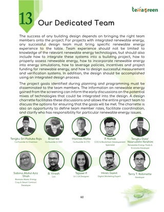 60
Our Dedicated Team
The success of any building design depends on bringing the right team
members onto the project. For projects with integrated renewable energy,
any successful design team must bring specific renewable energy
experience to the table. Team experience should not be limited to
knowledge of the relevant renewable energy technologies, but should also
include how to integrate these systems into a building project, how to
properly assess renewable energy, how to incorporate renewable energy
into energy simulations, how to leverage policies, incentives and project
funding for renewable energy, and how to design successful measurement
and verification systems. In addition, the design should be accomplished
using an integrated design process.
The project goals identified during planning and programming must be
disseminated to the team members. The information on renewable energy
gained from the screening can inform the early discussions on the potential
mixes of technologies that could be integrated into the design. A design
charrette facilitates these discussions and allows the entire project team to
discuss the options for ensuring that the goals will be met. The charrette is
also an opportunity to define team member roles, facilitate coordination,
and clarify who has responsibility for particular renewable energy issues.
 