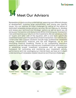 61
Meet Our Advisors
Renewables projects are thus undertakings, spanning over different phases
of development, involving large partnerships, and raising very specific
issues. You can address all these challenges by calling for the advise of
dedicated renewable energy advisory services. We can help you to develop
and assess your technical and Strategic options as well as assist you all
along your transaction and deal process While minimizing your transaction
risks and maximize your returns on the investments. We can advise you both
on buyers and seller side of the equation, with a core team specifically
assembled based upon the specifices of each transaction. Our individually-
constructed deal support solutions include higly professional renewable
energy infrastructure, financial and tax due diligences, up to and
dincluding financial modelling. Thanks to our outstanding assurance
experience, we can help you improve your investment chain and assist you
in establising proper investment procedures and an appropriate
framework for controlling and monitoring your investment activity,
performance and risk. Leveraging our internal team, we have an in-depth
understanding of renewable-related industrial and financial challenges.
 