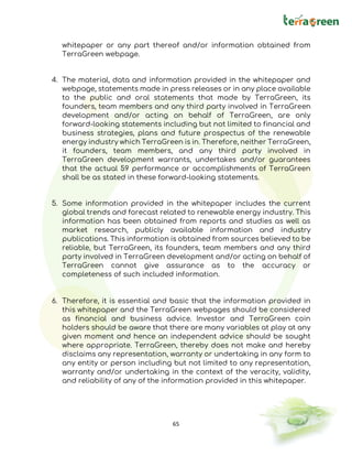 65
whitepaper or any part thereof and/or information obtained from
TerraGreen webpage.
4. The material, data and information provided in the whitepaper and
webpage, statements made in press releases or in any place available
to the public and oral statements that made by TerraGreen, its
founders, team members and any third party involved in TerraGreen
development and/or acting on behalf of TerraGreen, are only
forward-looking statements including but not limited to financial and
business strategies, plans and future prospectus of the renewable
energy industry which TerraGreen is in. Therefore, neither TerraGreen,
it founders, team members, and any third party involved in
TerraGreen development warrants, undertakes and/or guarantees
that the actual 59 performance or accomplishments of TerraGreen
shall be as stated in these forward-looking statements.
5. Some information provided in the whitepaper includes the current
global trends and forecast related to renewable energy industry. This
information has been obtained from reports and studies as well as
market research, publicly available information and industry
publications. This information is obtained from sources believed to be
reliable, but TerraGreen, its founders, team members and any third
party involved in TerraGreen development and/or acting on behalf of
TerraGreen cannot give assurance as to the accuracy or
completeness of such included information.
6. Therefore, it is essential and basic that the information provided in
this whitepaper and the TerraGreen webpages should be considered
as financial and business advice. Investor and TerraGreen coin
holders should be aware that there are many variables at play at any
given moment and hence an independent advice should be sought
where appropriate. TerraGreen, thereby does not make and hereby
disclaims any representation, warranty or undertaking in any form to
any entity or person including but not limited to any representation,
warranty and/or undertaking in the context of the veracity, validity,
and reliability of any of the information provided in this whitepaper.
 