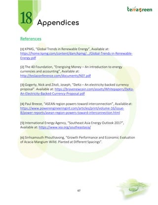 67
Appendices
References
[1] KPMG, “Global Trends in Renewable Energy”, Available at:
https://home.kpmg.com/content/dam/kpmg/.../Global-Trends-in-Renewable-
Energy.pdf
[2] The 40 Foundation, “Energising Money – An introduction to energy
currencies and accounting”, Available at:
http://teslaconference.com/documents/NEF.pdf
[3] Gogerty, Nick and Zitoli, Joseph, “DeKo – An electricity-backed currency
proposal”. Available at: https://bravenewcoin.com/assets/Whitepapers/DeKo-
An-Electricity-Backed-Currency-Proposal.pdf
[4] Paul Breeze, “ASEAN region powers toward interconnection”, Availableat:
https://www.powerengineeringint.com/articles/print/volume-16/issue-
8/power-reports/asean-region-powers-toward-interconnection.html
[5] International Energy Agency, “Southeast Asia Energy Outlook 2017”,
Available at: https://www.iea.org/southeastasia/
[6] Sinhsamouth Phouthavong, “Growth Performance and Economic Evaluation
of Acacia Mangium Willd. Planted at Different Spacings”.
 