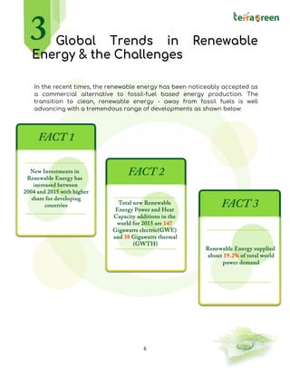 6
Global Trends in Renewable
Energy & the Challenges
In the recent times, the renewable energy has been noticeably accepted as
a commercial alternative to fossil-fuel based energy production. The
transition to clean, renewable energy - away from fossil fuels is well
advancing with a tremendous range of developments as shown below:
 