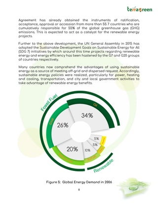 8
Agreement has already obtained the instruments of ratification,
acceptance, approval or accession from more than 55 7 countries who are
cumulatively responsible for 55% of the global greenhouse gas (GHG)
emissions. This is expected to act as a catalyst for the renewable energy
projects.
Further to the above development, the UN General Assembly in 2015 has
adopted the Sustainable Development Goals on Sustainable Energy for All
(SDG 7) initiatives by which around this time projects regarding renewable
energy and energy efficiency has been hastened by the G7 and G20 groups
of countries respectively.
Many countries now comprehend the advantages of using sustainable
energy as a source of meeting off-grid and dispersed request. Accordingly,
sustainable energy policies were realized, particularly for power, heating
and cooling, transportation, and city and local government activities to
take advantage of renewable energy benefits.
Figure 5: Global Energy Demand in 2006
 
