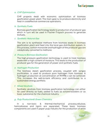 11
a. CHP Optimization
CHP projects dealt with economic optimization of biomass
gasification power plant. The main goal is, to produce electricity and
heat in costeffective commercial operations.
b. Synthetic Fuels
Biomass gasification technology leads to production of producer gas
which in turn will be used in Fischer-Tropsch process to generate
biofuels.
c. Synthetic Natural Gas
The aim is to synthesize methane from biomass waste in biomass
gasification plant and feed into the local gas distribution system. In
this process, carbon monoxide and hydrogen of the producer gas are
catalytically converted to methane.
d. Pressure Biomass Gasification
The high-pressure gasification technology is used to treat biomass
waste with a high content of moisture. This leads to the production of
producer gas for the generation of power and synthetic fuels.
e. Hydrogen Production
The biomass steam gasification process, coupled with syngas
purification, is used to produce pure hydrogen from biomass. A
hydrogen production at concentration of 99.99%-v can be achieved.
This increases the well-to-tank efficiency and contributes to a
sustainable energy portfolio.
f. Mixed Alcohols
Synthetic alcohols from biomass gasification technology can either
be used directly as fuels, added to fuels as octane-boosters or as
basic substance for the chemical industry.
g. Pulp Production& Green Chemistry
In a non-toxic & thermal-mechanical process,cellulose,
hemicellulose and lignin are separated. These basic biomass
components are used in paper pulp industry for the production of white
 