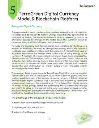 14
TerraGreen Digital Currency
Model & Blockchain Platform
Energy as Digital Currency
Energy-related finance can be split according to two domains: its relation
to energy and its relation to money. Energy-related money could either be
designed by making the money in reference to a certain energy type or be
physically backed by energy. In the latter case, the currency would be
redeemable against its backing or non-redeemable.2
To make the economy work for the planet, and therefore for the long-term
interest of humanity, we need to change how money works. We require a
feedback loop inbetween nature and the economy. A relatively new take on
incentive mechanism for energy trade is the idea of using energy as the
currency. A number of energyrelated currencies have been proposed for
the reduction of CO2 emissions, such as the Ergo and Carbon Coin; for the
in-feed of renewable energy, namely Solar Coin; and for the energy related
product such as Genercoin. While these proposals address environmental
issues, the vast distribution of energy outputs from renewable energy
technologies is overlooked.
Focusing on these energy outputs, TerraGreen Digital Currency, also called
TerraGreen Coin will be developed to be distributed on global and own
trading platforms and international financial system, a Bitcoin-inspired
decentralized digital currency that is secured and backed by renewable
energy smart contract. On a global level, Terra Green Coin allows anyone
to invest in the energy sector by purchasing the currency and thereby
increasing its value on the market. In the long run, industries can even offer
discounts for green products and services purchased with TerraGreen Coin
and by that boosting the renewable energy economy.
The advantage of the proposed TerraGreencoins are:
1. Blockchain based decentralized financial system
2. High degree of privacy & trust
3. Value defined by green energy
 