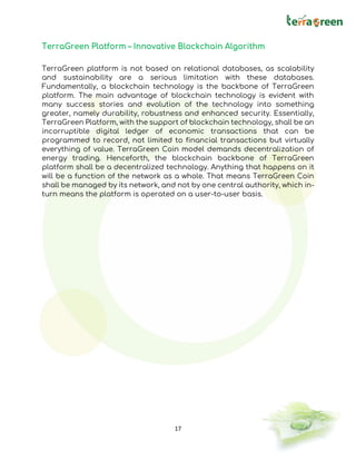17
TerraGreen Platform – Innovative Blockchain Algorithm
TerraGreen platform is not based on relational databases, as scalability
and sustainability are a serious limitation with these databases.
Fundamentally, a blockchain technology is the backbone of TerraGreen
platform. The main advantage of blockchain technology is evident with
many success stories and evolution of the technology into something
greater, namely durability, robustness and enhanced security. Essentially,
TerraGreen Platform, with the support of blockchain technology, shall be an
incorruptible digital ledger of economic transactions that can be
programmed to record, not limited to financial transactions but virtually
everything of value. TerraGreen Coin model demands decentralization of
energy trading. Henceforth, the blockchain backbone of TerraGreen
platform shall be a decentralized technology. Anything that happens on it
will be a function of the network as a whole. That means TerraGreen Coin
shall be managed by its network, and not by one central authority, which in-
turn means the platform is operated on a user-to-user basis.
 