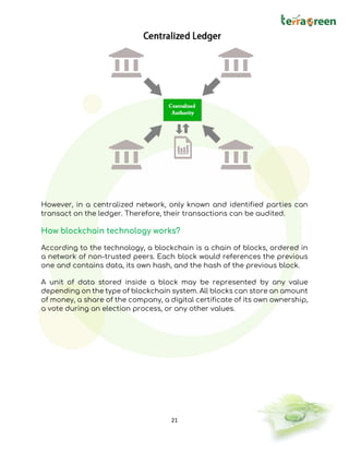 21
However, in a centralized network, only known and identified parties can
transact on the ledger. Therefore, their transactions can be audited.
How blockchain technology works?
According to the technology, a blockchain is a chain of blocks, ordered in
a network of non-trusted peers. Each block would references the previous
one and contains data, its own hash, and the hash of the previous block.
A unit of data stored inside a block may be represented by any value
depending on the type of blockchain system. All blocks can store an amount
of money, a share of the company, a digital certificate of its own ownership,
a vote during an election process, or any other values.
 