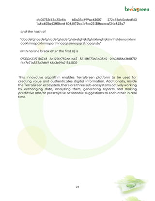 24
cb00753f45a35e8b b5a03d699ac65007 272c32ab0eded163
1a8b605a43ff5bed 8086072ba1e7cc23 58baeca134c825a7
and the hash of
“abcdefghbcdefghicdefghijdefghijkefghijklfghijklmghijklmnhijklmnoijklmn
opjklmnopqklmnopqrlmnopqrsmnopqrstnopqrstu"
(with no line break after the first n) is
09330c33f71147e8 3d192fc782cd1b47 53111b173b3b05d2 2fa08086e3b0f712
fcc7c71a557e2db9 66c3e9fa91746039
This innovative algorithm enables TerraGreen platform to be used for
creating value and authenticates digital information. Additionally, inside
the TerraGreen ecosystem, there are three sub-ecosystems actively working
by exchanging data, analyzing them, generating reports and making
predictive and/or prescriptive actionable suggestions to each other in real
time.
 