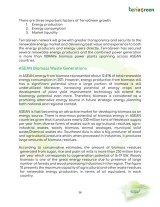 26
There are three important factors of TerraGreen growth:
1. Energy production
2. Energy consumption
3. Market liquidity
TerraGreen network will grow with greater transparency and security to the
renewable energy market and delivering best value and experience to both
the energy producers and energy users directly. TerraGreen has secured
several renewable energy producers and the combined power generation
is more than 100MWe biomass power plants spanning across ASEAN
countries.
ASEAN Biomass Waste Generations
In ASEAN, energy from biomass represented about 12.41% of total renewable
energy consumption in 2011. However, energy production from biomass still
has a significant potential since a large portion of biomass is still
underutilized. Moreover, increasing potential of energy crops and
development of plant yield improvement technology will extend the
bioenergy potential even more. Therefore, biomass is considered as a
promising alternative energy source in future strategic energy planning
both national and regional context.
ASEAN is fast becoming an attractive market for developing biomass as an
energy source. There is enormous potential of biomass energy in ASEAN
countries given that it produces nearly 230 million tons of feedstock supply
per year from diverse forms of wastes such as agricultural residues, agro-
industrial wastes, woody biomass, animal wastages, municipal solid
waste,Chemical wastes etc. Southeast Asia is also a big producer of wood
and agricultural products which, when processed in industries, it produces
large amounts of biomass residues.
According to conservative estimates, the amount of biomass residues
generated from sugar, rice and palm oil mills is more than 230 million tons
per year which corresponds to cogeneration potential of 16-19 GW. Woody
biomass is one of the great energy resource due to presence of large
number of forests and wood processing industries in the region. The figure
10 presents the maximum capacity of agricultural and other waste residues
for renewable energy production, in terms of oil equivalent, in each
country.
 