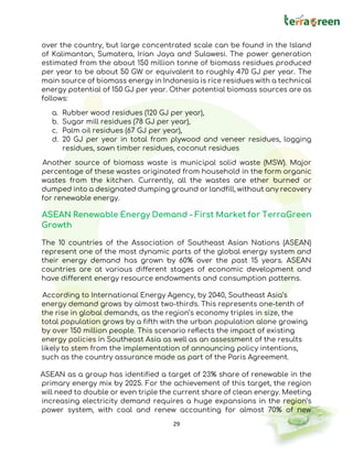 29
over the country, but large concentrated scale can be found in the Island
of Kalimantan, Sumatera, Irian Jaya and Sulawesi. The power generation
estimated from the about 150 million tonne of biomass residues produced
per year to be about 50 GW or equivalent to roughly 470 GJ per year. The
main source of biomass energy in Indonesia is rice residues with a technical
energy potential of 150 GJ per year. Other potential biomass sources are as
follows:
a. Rubber wood residues (120 GJ per year),
b. Sugar mill residues (78 GJ per year),
c. Palm oil residues (67 GJ per year),
d. 20 GJ per year in total from plywood and veneer residues, logging
residues, sawn timber residues, coconut residues
Another source of biomass waste is municipal solid waste (MSW). Major
percentage of these wastes originated from household in the form organic
wastes from the kitchen. Currently, all the wastes are ether burned or
dumped into a designated dumping ground or landfill, without any recovery
for renewable energy.
ASEAN Renewable Energy Demand - First Market for TerraGreen
Growth
The 10 countries of the Association of Southeast Asian Nations (ASEAN)
represent one of the most dynamic parts of the global energy system and
their energy demand has grown by 60% over the past 15 years. ASEAN
countries are at various different stages of economic development and
have different energy resource endowments and consumption patterns.
According to International Energy Agency, by 2040, Southeast Asia’s
energy demand grows by almost two-thirds. This represents one-tenth of
the rise in global demands, as the region’s economy triples in size, the
total population grows by a fifth with the urban population alone growing
by over 150 million people. This scenario reflects the impact of existing
energy policies in Southeast Asia as well as an assessment of the results
likely to stem from the implementation of announcing policy intentions,
such as the country assurance made as part of the Paris Agreement.
ASEAN as a group has identified a target of 23% share of renewable in the
primary energy mix by 2025. For the achievement of this target, the region
will need to double or even triple the current share of clean energy. Meeting
increasing electricity demand requires a huge expansions in the region’s
power system, with coal and renew accounting for almost 70% of new
 