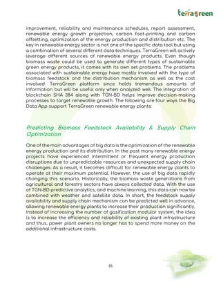 35
improvement, reliability and maintenance schedules, report assessment,
renewable energy growth projection, carbon foot-printing and carbon
offsetting, optimization of the energy production and distribution etc. The
key in renewable energy sector is not one of the specific data tool but using
a combination of several different data techniques. TerraGreen will actively
leverage different sources of renewable energy products. Even though
biomass waste could be used to generate different types of sustainable
green energy products, it comes with its own set problems. The problems
associated with sustainable energy have mostly involved with the type of
biomass feedstock and the distribution mechanism as well as the cost
involved. TerraGreen platform since holds tremendous amounts of
information but will be useful only when analyzed well. The integration of
blockchain SHA 384 along with TGN-BD helps improve decision-making
processes to target renewable growth. The following are four ways the Big
Data App support TerraGreen renewable energy plants:
Predicting Biomass Feedstock Availability & Supply Chain
Optimization
One of the main advantages of big data is the optimization of the renewable
energy production and its distribution. In the past many renewable energy
projects have experienced intermittent or frequent energy production
disruptions due to unpredictable resources and unexpected supply chain
challenges. As a result, it becomes difficult for renewable energy plants to
operate at their maximum potential. However, the use of big data rapidly
changing this scenario. Historically, the biomass waste generations from
agricultural and forestry sectors have always collected data. With the use
of TGN-BD predictive analytics, and machine learning, this data can now be
combined with weather and satellite data. In short, the feedstock supply
availability and supply chain mechanism can be predicted well in advance,
allowing renewable energy plants to increase their production significantly.
Instead of increasing the number of gasification modular system, the idea
is to increase the efficiency and reliability of existing plant infrastructure
and thus, power plant owners no longer has to spend more money on the
additional infrastructure costs.
 