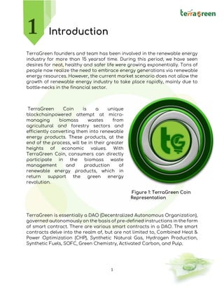1
Introduction
TerraGreen founders and team has been involved in the renewable energy
industry for more than 15 yearsof time. During this period, we have seen
desires for neat, healthy and safer life were growing exponentially. Tons of
people now realize the need to embrace energy generations via renewable
energy resources. However, the current market scenario does not allow the
growth of renewable energy industry to take place rapidly, mainly due to
bottle-necks in the financial sector.
TerraGreen Coin is a unique
blockchainpowered attempt at micro-
managing biomass wastes from
agricultural and forestry sectors and
efficiently converting them into renewable
energy products. These products, at the
end of the process, will be in their greater
heights of economic values. With
TerraGreen Coin, consumers can directly
participate in the biomass waste
management and production of
renewable energy products, which in
return support the green energy
revolution.
TerraGreen is essentially a DAO (Decentralized Autonomous Organization),
governed autonomously on the basis of pre-defined instructions in the form
of smart contract. There are various smart contracts in a DAO. The smart
contracts delve into the realm of, but are not limited to, Combined Heat &
Power Optimization (CHP), Synthetic Natural Gas, Hydrogen Production,
Synthetic Fuels, SOFC, Green Chemistry, Activated Carbon, and Pulp.
Figure 1: TerraGreen Coin
Representation
 