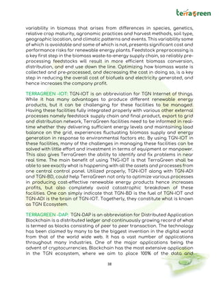 38
variability in biomass that arises from differences in species, genetics,
relative crop maturity, agronomic practices and harvest methods, soil type,
geographic location, and climatic patterns and events. This variability some
of which is avoidable and some of which is not, presents significant cost and
performance risks for renewable energy plants. Feedstock preprocessing is
a key first step in the biomass waste-to-energy supply chain, so reliably pre-
processing feedstocks will result in more efficient biomass conversion,
distribution, and end use down the line. Optimizing how biomass waste is
collected and pre-processed, and decreasing the cost in doing so, is a key
step in reducing the overall cost of biofuels and electricity generated, and
hence increases the company profit.
TERRAGREEN -IOT: TGN-IOT is an abbreviation for TGN Internet of things.
While it has many advantages to produce different renewable energy
products, but it can be challenging for these facilities to be managed.
Having these facilities fully integrated properly with various other external
processes namely feedstock supply chain and final product, export to grid
and distribution network, TerraGreen facilities need to be informed in real-
time whether they delivering sufficient energy levels and maintaining load
balance on the grid, experiences fluctuating biomass supply and energy
generation in response to environmental factors etc. By using TGN-IOT in
these facilities, many of the challenges in managing these facilities can be
solved with little effort and investment in terms of equipment or manpower.
This also gives TerraGreen the ability to identify and fix problems in near
real time. The main benefit of using TNG-IOT is that TerraGreen shall be
able to see exactly what is happening with all the assets and processes from
one central control panel. Utilized properly, TGN-IOT along with TGN-ADI
and TGN-BD, could help TerraGreen not only to optimize various processes
in producing cost-effective renewable energy products hence increases
profits, but also completely avoid catastrophic breakdown of these
facilities. One can simply indicate that TGN-BD is the fuel of TGN-IOT and
TGN-ADI is the brain of TGN-IOT. Togetherly, they constitute what is known
as TGN Ecosystem.
TERRAGREEN -DAP: TGN-DAP is an abbreviation for Distributed Application
Blockchain is a distributed ledger and continuously growing record of what
is termed as blocks consisting of peer to peer transaction. The technology
has been claimed by many to be the biggest invention in the digital world
from that of the world wide web. It has a vast number of applications
throughout many industries. One of the major applications being the
advent of cryptocurrencies. Blockchain has the most extensive application
in the TGN ecosystem, where we aim to place 100% of the data and
 