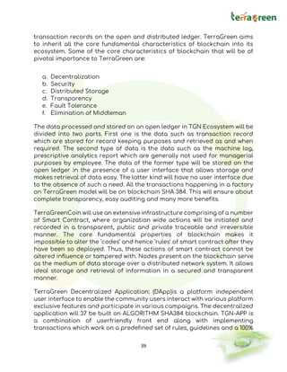39
transaction records on the open and distributed ledger. TerraGreen aims
to inherit all the core fundamental characteristics of blockchain into its
ecosystem. Some of the core characteristics of blockchain that will be of
pivotal importance to TerraGreen are:
a. Decentralization
b. Security
c. Distributed Storage
d. Transparency
e. Fault Tolerance
f. Elimination of Middleman
The data processed and stored on an open ledger in TGN Ecosystem will be
divided into two parts. First one is the data such as transaction record
which are stored for record keeping purposes and retrieved as and when
required. The second type of data is the data such as the machine log,
prescriptive analytics report which are generally not used for managerial
purposes by employee. The data of the former type will be stored on the
open ledger in the presence of a user interface that allows storage and
makes retrieval of data easy. The latter kind will have no user interface due
to the absence of such a need. All the transactions happening in a factory
on TerraGreen model will be on blockchain SHA 384. This will ensure about
complete transparency, easy auditing and many more benefits.
TerraGreenCoin will use an extensive infrastructure comprising of a number
of Smart Contract, where organization wide actions will be initiated and
recorded in a transparent, public and private traceable and irreversible
manner. The core fundamental properties of blockchain makes it
impossible to alter the ‘codes’ and hence ‘rules’ of smart contract after they
have been so deployed. Thus, these actions of smart contract cannot be
altered influence or tampered with. Nodes present on the blockchain serve
as the medium of data storage over a distributed network system. It allows
ideal storage and retrieval of information in a secured and transparent
manner.
TerraGreen Decentralized Application: (DApp)is a platform independent
user interface to enable the community users interact with various platform
exclusive features and participate in various campaigns. The decentralized
application will 37 be built on ALGORITHM SHA384 blockchain. TGN-APP is
a combination of userfriendly front end along with implementing
transactions which work on a predefined set of rules, guidelines and a 100%
 
