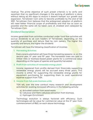 49
revenue. The prime objective of such preset criteria’s is to verify and
ascertain that no significant changes in the working of platform is done
without taking all the steps to ensure it doesn’t hamper our growth and
expansion. TerraGreen Coin aims to become profitable by the end of Q3
2021. TerraGreen Coin believes that the widespread adoption of platform
will need better financial scope of profitability and that too as soon as
possible and the same will be taken care of, enabled and catalyzed by
TerraGreen Coin.
Dividend Declaration
Income generated from activities conducted under fund flow activities will
accrue dividends to all coin holders of TerraGreen, depending on the
quantity of purchase and tenure filed by coin owners. The higher the
quantity and tenure, the higher the dividend.
TerraGreen will have the following classification of incomes:
1. Harvesting Activities:
Every acacia plantation will have three harvesting seasons: i.e. on the
second year, 6th
year and 10th
year. The harvested trees are sold to
timber mills or biomass-based power plants for a commercial value
depending on the types of species and quantity harvested.
2. Profit from activities of renewable energy plant:
Income registered from profits derived from financially supporting
renewable energy plants will be accrued every three years. This
income is either for supporting the renewable energy plants for
equipment purchasing for supporting them to avail operational
expense support from TGN.
3. Income from full-scale biomass units:
TGN will, over the time conduct many research and development
activities for availing increased efficiency in the following activity:
a) Activated carbon from wood waste
b) Cellulose and Hemi-cellulose extraction from biomass.
c) Hydrogen Enrichment
Technology evolution is always factored with efficiency. Such
technologies will be value for commercial value at the 3rd
year from
commencement of R&D, on each above technology.
 