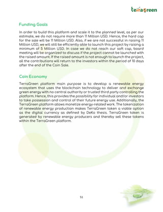 51
Funding Goals
In order to build this platform and scale it to the planned level, as per our
estimate, we do not require more than 11 Million USD. Hence, the hard cap
for the sale will be 11 Million USD. Also, if we are not successful in raising 11
Million USD, we will still be efficiently able to launch this project by raising a
minimum of 5 Million USD. In case we do not reach our soft cap, board
meeting will be organized to discuss if the project cannot be launched with
the raised amount. If the raised amount is not enough to launch the project,
all the contributions will return to the investors within the period of 10 days
after the end of the Coin Sale.
Coin Economy
TerraGreen platform main purpose is to develop a renewable energy
ecosystem that uses the blockchain technology to deliver and exchange
green energy with no central authority or trusted third party controlling the
platform. Hence, this provides the possibility for individual and/or investors
to take possession and control of their future energy use. Additionally, the
TerraGreen platform allows monetize energy-related work. The tokenization
of renewable energy production makes TerraGreen token a viable option
as the digital currency as defined by DeKo thesis. TerraGreen token is
generated by renewable energy producers and thereby sell these tokens
within the TerraGreen platform.
 