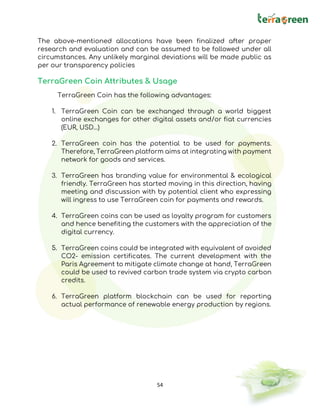 54
The above-mentioned allocations have been finalized after proper
research and evaluation and can be assumed to be followed under all
circumstances. Any unlikely marginal deviations will be made public as
per our transparency policies
TerraGreen Coin Attributes & Usage
TerraGreen Coin has the following advantages:
1. TerraGreen Coin can be exchanged through a world biggest
online exchanges for other digital assets and/or fiat currencies
(EUR, USD…)
2. TerraGreen coin has the potential to be used for payments.
Therefore, TerraGreen platform aims at integrating with payment
network for goods and services.
3. TerraGreen has branding value for environmental & ecological
friendly. TerraGreen has started moving in this direction, having
meeting and discussion with by potential client who expressing
will ingress to use TerraGreen coin for payments and rewards.
4. TerraGreen coins can be used as loyalty program for customers
and hence benefiting the customers with the appreciation of the
digital currency.
5. TerraGreen coins could be integrated with equivalent of avoided
CO2- emission certificates. The current development with the
Paris Agreement to mitigate climate change at hand, TerraGreen
could be used to revived carbon trade system via crypto carbon
credits.
6. TerraGreen platform blockchain can be used for reporting
actual performance of renewable energy production by regions.
 
