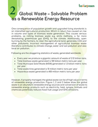 3
Global Waste – Solvable Problem
as a Renewable Energy Resource
One consequence of population growth and upgraded living standards is
an intensified agricultural production. Which in return has caused an rise
in volume and types of biomass waste generation. This causes serious
problems, as rotting biomass waste e.g. emits methane, a far more
devastating greenhouse gas (GHG), to the climate. Additionally, open
burning by the farmers, to clear the agricultural land, generates CO2 and
other pollutants. Incorrect management of agricultural biomass waste
therefore contributes to climate change, water and soil pollution and also
local air pollution.
Following are the staggering statistics of waste, generated worldwide:
• Every year we produce a gigantic amount of waste of 2.12 billion tons.
• Total biomass waste generated is 100 billion metric tons per year
• Total Municipal Solid Waste (MSW) generated is 1.3 billion metric tons
per year
• Total waste tires generated is 10 million metric tons per year
• Hazardous waste generated is 400 million metric tons per year
However, if properly managed, the global waste can be of high value in terms
of renewable energy production. Figure 1, 2 and 3 below show the global
waste is an abundant renewable energy sources and conversion of waste to
renewable energy products such as electricity, heat, syngas, biofuels and
chemicals potentially reduces fossil fuel usage and GHG emissions.
 