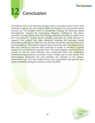 59
Conclusion
TerraGreen Coin is an ambitious project with a disruptive vision, which, with
sufficient scaling, has the certain ability to change and improve the world
around us. This project aims to completely change the Biomass waste
management industry by leveraging Adaptive Intelligence, Big Data,
Internet of things, Blockchain Technology and Smart Contracts. Apart from
the humanitarian causes which compels everyone to come forward in
support, the project has been designed keeping the business model
extremely profitable & viable for any and all industries coming forward to
join the platform. This factor makes it easy to partner with new organization
who are looking to improve their business in order to develop a global
footprint in the shortest possible time. The technologies used have been
proven to be far more efficient and productive than the traditional
manufacturing practices currently in use in major part of this sector. The
technologies employed not only benefits the industry in the above-
mentioned ways, but also makes them more organized, transparent and
easily auditable amongst numerous other benefits
 