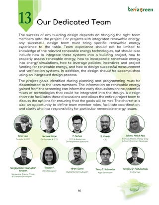 60
Our Dedicated Team
The success of any building design depends on bringing the right team
members onto the project. For projects with integrated renewable energy,
any successful design team must bring specific renewable energy
experience to the table. Team experience should not be limited to
knowledge of the relevant renewable energy technologies, but should also
include how to integrate these systems into a building project, how to
properly assess renewable energy, how to incorporate renewable energy
into energy simulations, how to leverage policies, incentives and project
funding for renewable energy, and how to design successful measurement
and verification systems. In addition, the design should be accomplished
using an integrated design process.
The project goals identified during planning and programming must be
disseminated to the team members. The information on renewable energy
gained from the screening can inform the early discussions on the potential
mixes of technologies that could be integrated into the design. A design
charrette facilitates these discussions and allows the entire project team to
discuss the options for ensuring that the goals will be met. The charrette is
also an opportunity to define team member roles, facilitate coordination,
and clarify who has responsibility for particular renewable energy issues.
 