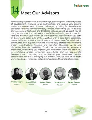 61
Meet Our Advisors
Renewables projects are thus undertakings, spanning over different phases
of development, involving large partnerships, and raising very specific
issues. You can address all these challenges by calling for the advise of
dedicated renewable energy advisory services. We can help you to develop
and assess your technical and Strategic options as well as assist you all
along your transaction and deal process While minimizing your transaction
risks and maximize your returns on the investments. We can advise you both
on buyers and seller side of the equation, with a core team specifically
assembled based upon the specifices of each transaction. Our individually-
constructed deal support solutions include higly professional renewable
energy infrastructure, financial and tax due diligences, up to and
dincluding financial modelling. Thanks to our outstanding assurance
experience, we can help you improve your investment chain and assist you
in establising proper investment procedures and an appropriate
framework for controlling and monitoring your investment activity,
performance and risk. Leveraging our internal team, we have an in-depth
understanding of renewable-related industrial and financial challenges.
 