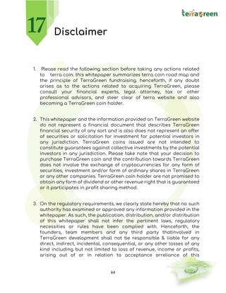 64
Disclaimer
1. Please read the following section before taking any actions related
to terra coin. this whitepaper summarizes terra coin road map and
the principle of TerraGreen fundraising. henceforth, if any doubt
arises as to the actions related to acquiring TerraGreen, please
consult your financial experts, legal attorney, tax or other
professional advisors, and steer clear of terra website and also
becoming a TerraGreen coin holder.
2. This whitepaper and the information provided on TerraGreen website
do not represent a financial document that describes TerraGreen
financial security of any sort and is also does not represent an offer
of securities or solicitation for investment for potential investors in
any jurisdiction. TerraGreen coins issued are not intended to
constitute guarantees against collective investments by the potential
investors in any jurisdiction. Please take note that your decision to
purchase TerraGreen coin and the contribution towards TerraGreen
does not involve the exchange of cryptocurrencies for any form of
securities, investment and/or form of ordinary shares in TerraGreen
or any other companies. TerraGreen coin holder are not promised to
obtain any form of dividend or other revenue right that is guaranteed
or it participates in profit sharing method.
3. On the regulatory requirements, we clearly state hereby that no such
authority has examined or approved any information provided in the
whitepaper. As such, the publication, distribution, and/or distribution
of this whitepaper shall not infer the pertinent laws, regulatory
necessities or rules have been complied with. Henceforth, the
founders, team members and any third party thatinvolved in
TerraGreen development shall not be responsible & liable for any
direct, indirect, incidental, consequential, or any other losses of any
kind including but not limited to loss of revenue, income or profits,
arising out of or in relation to acceptance orreliance of this
 