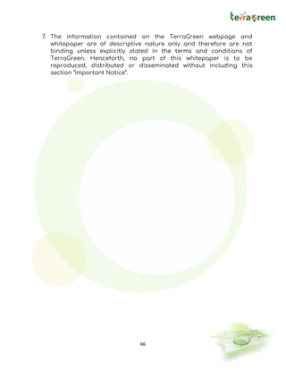 66
7. The information contained on the TerraGreen webpage and
whitepaper are of descriptive nature only and therefore are not
binding unless explicitly stated in the terms and conditions of
TerraGreen. Henceforth, no part of this whitepaper is to be
reproduced, distributed or disseminated without including this
section “Important Notice”.
 