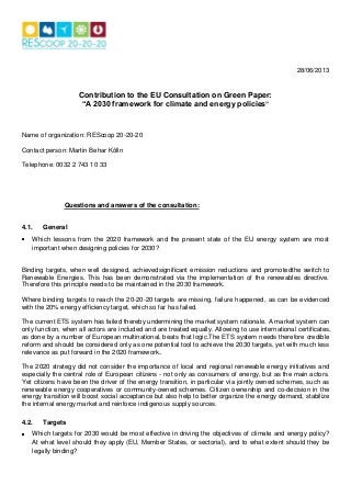 28/06/2013
Contribution to the EU Consultation on Green Paper:
“A 2030 framework for climate and energy policies”
Name of organization: REScoop 20-20-20
Contact person: Martin Behar Kölln
Telephone: 0032 2 743 10 33
Questions and answers of the consultation:
4.1. General
Which lessons from the 2020 framework and the present state of the EU energy system are most
important when designing policies for 2030?
Binding targets, when well designed, achievedsignificant emission reductions and promotedthe switch to
Renewable Energies. This has been demonstrated via the implementation of the renewables directive.
Therefore this principle needs to be maintained in the 2030 framework.
Where binding targets to reach the 20-20-20 targets are missing, failure happened, as can be evidenced
with the 20% energy efficiency target, which so far has failed.
The current ETS system has failed thereby undermining the market system rationale. A market system can
only function, when all actors are included and are treated equally. Allowing to use international certificates,
as done by a number of European multinational, beats that logic.The ETS system needs therefore credible
reform and should be considered only as one potential tool to achieve the 2030 targets, yet with much less
relevance as put forward in the 2020 framework..
The 2020 strategy did not consider the importance of local and regional renewable energy initiatives and
especially the central role of European citizens - not only as consumers of energy, but as the main actors.
Yet citizens have been the driver of the energy transition, in particular via jointly owned schemes, such as
renewable energy cooperatives or community-owned schemes. Citizen ownership and co-decision in the
energy transition will boost social acceptance but also help to better organize the energy demand, stabilize
the internal energy market and reinforce indigenous supply sources.
4.2. Targets
Which targets for 2030 would be most effective in driving the objectives of climate and energy policy?
At what level should they apply (EU, Member States, or sectorial), and to what extent should they be
legally binding?
 