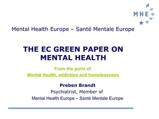 Mental Health Europe – Santé Mentale Europe


    THE EC GREEN PAPER ON
        MENTAL HEALTH
                 From the point of:
     Mental Health, addiction and homelessness

                     Preben Brandt
               Psychiatrist, Member of
       Mental Health Europe – Santé Mentale Europe
 