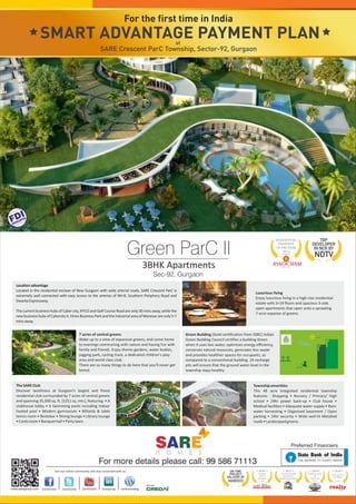 For the first time in India 
SMART ADVANTAGE PAYMENT PLAN 
2013 
Awarded by: Green ParC II 
RESIDENTIAL 
PROPERTY 
of the year 
3BHK Apartments 
Sec-92, Gurgaon 
FDIDEVELOPER 
Township amenities 
This 48 acre integrated residential township 
features : Shopping • Nursery / Primary/ High 
school • 24hr power back-up • Club house • 
Medical facilities • Adequate water supply • Rain-water 
harvesting • Organised basement / Open 
parking • 24hr security • Wide well-lit Metalled 
roads • Landscaped greens. 
7 acres of central greens 
Wake up to a view of expansive greens, and come home 
to evenings communing with nature and having fun with 
family and friends. Enjoy theme gardens, water bodies, 
jogging park, cycling track, a dedicated children's play 
area and world class club. 
There are so many things to do here that you'll never get 
bored. 
The SARE Club 
Discover lavishness at Gurgaon's largest and finest 
residential club surrounded by 7 acres of central greens 
and spanning 35,000 sq. ft. (3251 sq. mtr.), featuring: • A 
clubhouse lobby • 4 Swimming pools including Indoor 
heated pool • Modern gymnasium • Billiards & table 
tennis room • Restobar • Dining lounge • Library lounge 
• Cards room • Banquet hall • Party lawn. 
Luxurious living 
Enjoy luxurious living in a high-rise residential 
estate with S+19 floors and spacious 3-side 
open apartments that open onto a sprawling 
7-acre expanse of greens. 
Location advantage 
Located in the residential enclave of New Gurgaon with wide arterial roads, SARE Crescent ParC is 
extremely well connected with easy access to the arteries of NH-8, Southern Periphery Road and 
Dwarka Expressway. 
The current business hubs of Cyber city, IFFCO and Golf Course Road are only 30 mins away, while the 
new business hubs of Cybercity II, Hines Business Park and the Industrial area of Manesar are only 5-7 
mins away. 
Green Building (Gold certification from IGBC) Indian 
Green Building Council certifies a building Green 
when it uses less water, optimises energy efficiency, 
conserves natural resources, generates less waste 
and provides healthier spaces for occupants, as 
compared to a conventional building. 24 recharge 
pits will ensure that the ground water level in the 
township stays healthy. 
TOP 
DEVELOPER 
IN NCR BY 
NDTV 
2014 
NORTH 
INDIA 
AWARDS 
Awarded by: 
2013 
FDI DEVELOPER 
WITH MOST 
PROMISING MODEL 
Awarded by: 
2014 
TRAILBLAZER 
OF 
THE YEAR 
Awarded by: 
2014 
EXCELLENCE 
AWARDS 
Awarded by: 
For more details please call: 99 586 71113 
ON TIME 
PROJECT 
DELIVERY BY 
NAREDCO 
Join our online community and stay connected with us: 
SARE 
H O M E S 
Preferred Financiers 
at 
SARE Crescent ParC Township, Sector-92, Gurgaon 
 