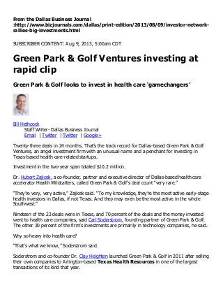From the Dallas Business Journal
:http://www.bizjournals.com/dallas/print-edition/2013/08/09/investor-network-
rallies-big-investments.html
SUBSCRIBER CONTENT: Aug 9, 2013, 5:00am CDT
Green Park & Golf Ventures investing at
rapid clip
Green Park & Golf looks to invest in health care ‘gamechangers’
Bill Hethcock
Staff Writer- Dallas Business Journal
Email | Twitter | Twitter | Google+
Twenty-three deals in 24 months. That’s the track record for Dallas-based Green Park & Golf
Ventures, an angel investment firm with an unusual name and a penchant for investing in
Texas-based health care-related startups.
Investment in the two-year span totaled $10.2 million.
Dr. Hubert Zajicek, a co-founder, partner and executive director of Dallas-based health care
accelerator Health Wildcatters, called Green Park & Golf’s deal count “very rare.”
“They’re very, very active,” Zajicek said. “To my knowledge, they’re the most active early-stage
health investors in Dallas, if not Texas. And they may even be the most active in the whole
Southwest.”
Nineteen of the 23 deals were in Texas, and 70 percent of the deals and the money invested
went to health care companies, said Carl Soderstrom, founding partner of Green Park & Golf.
The other 30 percent of the firm’s investments are primarily in technology companies, he said.
Why so heavy into health care?
“That’s what we know,” Soderstrom said.
Soderstrom and co-founder Dr. Clay Heighten launched Green Park & Golf in 2011 after selling
their own companies to Arlington-based Texas Health Resources in one of the largest
transactions of its kind that year.
 