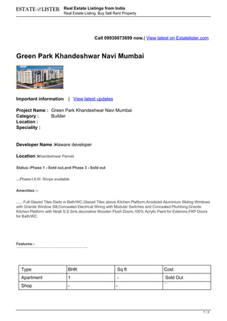 Real Estate Listings from India
                                                                                                                                      Real Estate Listing, Buy Sell Rent Property




                                                                                                                                                                                                             Call 09930073699 now.| View latest on Estatelister.com



Green Park Khandeshwar Navi Mumbai




Important information                                                                                                                              | View latest updates

Project Name : Green Park Khandeshwar Navi Mumbai
Category :     Builder
Location :
Speciality :


Developer Name :- aware developer
                H

Location :-
          Khandeshwar Panvel.


Status:-Phase 1 - Sold out,and Phase 3 - Sold out


            Phase-I,II,III: Shops available
Availibility:




Amenities :-


     Full Glazed Tiles Dado in Bath/WC,Glazed Tiles above Kitchen Platform,Anodized Aluminium Sliding Windows
Vitrified flooring 2'x2',




with Granite Window Sill,Concealed Electrical Wiring with Modular Switches and Concealed Plumbing,Granite
Kitchen Platform with Nirali S.S.Sink,decorative Wooden Flush Doors,100% Acrylic Paint for Exteriors,FRP Doors
for Bath/WC.




Features:-
Decorative Entrance Lobby ,Round-the-clock SecurityAmple Parking Available (covered and uncovered) ,Schools, Colleges, Markets and Hospitals nearby,Landscaped Garden with Special Play area for Children.




                 Type                                                                                                                             BHK                                                                  Sq ft                 Cost
                 Apartment                                                                                                                        1                                                                    -                        Sold Out
                                                                                                                                                                                                                                             Available



                 Shop                                                                                                                             -                                                                    -




                                                                                                                                                                                                                                                                1/3
 