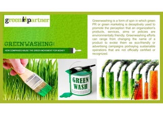 Greenwashing is a form of spin in which green
PR or green marketing is deceptively used to
promote the perception that an ...