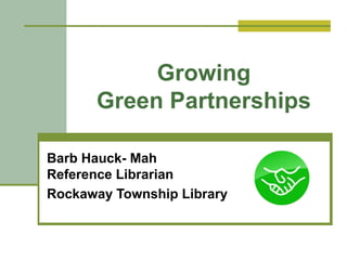 Growing
Green Partnerships
Barb Hauck- Mah
Reference Librarian
Rockaway Township Library
 