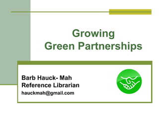 Growing 
Green Partnerships 
Barb Hauck- Mah 
Reference Librarian 
hauckmah@gmail.com 
 