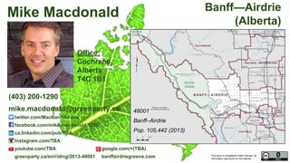 This work is considered Public Domain, all
information was found on the internet.
48001 Banff—Airdrie (Alberta)
48001
Banff–Airdrie
Pop. 105,442 (2011)
Electors 91,222 (2015)
Turnout 66,817 73.25%
Office:
TBA,
Cochrane,
Alberta
T4C 1B1
Mike Macdonald
(403) 200-1290
mike.macdonald@greenparty.ca
twitter.com/MacBanffAirdrie
facebook.com/mike.macdonald.1232
ca.linkedin.com/pub/TBA
Instagram.com/TBA
youtube.com/TBA google.com/+(TBA)
greenparty.ca/en/riding/2013-48001 banffairdriegreens.com
Photo From GreenParty.ca
Map Image From Elections Canada elections.ca
Confirmed Candidate
 