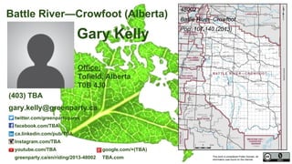 This work is considered Public Domain, all
information was found on the internet.
twitter.com/greenpartygaryk
facebook.com/pages/ELECT-GARY-KELLY-Green-Party-of-Canada-for-Battle-River-Crowfoot/365329620331492
ca.linkedin.com/pub/TBA
Instagram.com/TBA
youtube.com/TBA google.com/+(TBA)
greenparty.ca/en/riding/2013-48002 TBA.com
48002 Battle River—Crowfoot (Alberta)
Office:
TBA Tofield, Alberta
T0B 4J0
48002
Battle River–Crowfoot
Pop. 107,140 (2011)
Electors 80,698 (2015)
Turnout 58,929 73.02%
Gary Kelly
(403) TBA / 1-866-868-3447 (1-866-VOTE-4-GP)
gary.kelly@greenparty.ca
Photo From GreenParty.ca
Map Image From Elections Canada elections.ca
Confirmed Candidate
 
