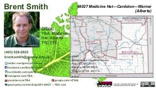 This work is considered Public Domain, all
information was found on the internet.
48027 Medicine Hat—Cardston—Warner
(Alberta)
48027
Medicine Hat–Cardston–Warner
Pop. 102,847 (2011)
Electors 76,789 (2015)
Turnout 50,768 66.11%
Office:
TBA, Medicine
Hat, Alberta
T1C 1Y5
Brent Smith
(403) 528-2925
brent.smith@greenparty.ca
twitter.com/greenpartybrent
facebook.com/BrentGreenParty
ca.linkedin.com/pub/TBA
Instagram.com/TBA
youtube.com/TBA google.com/+(TBA)
greenparty.ca/en/riding/2013-48027 TBA.com
Photo From GreenParty.ca
Map Image From Elections Canada elections.ca
Confirmed Candidate
 