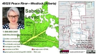 This work is considered Public Domain, all
information was found on the internet.
48028 Peace River—Westlock (Alberta)
Office:
TBA
twitter.com/sabs4love
facebook.com/pages/Sabrina-Levac/1591972707686250
ca.linkedin.com/pub/sabrina-levac/35/abb/43
Instagram.com/TBA
youtube.com/TBA google.com/+(TBA)
greenparty.ca/en/riding/2013-48028 TBA.com
48028
Peace River–Westlock
Pop. 108,095 (2011)
Electors 75,362 (2015)
Turnout 49,689 65.93%
Sabrina
Levac
1-866-868-3447
sabrina.levac@greenparty.ca
Photo From GreenParty.ca
Map Image From Elections Canada elections.ca
Confirmed Candidate
 