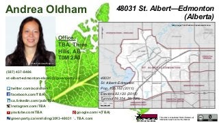This work is considered Public Domain, all
information was found on the internet.
48031 St. Albert—Edmonton
(Alberta)
48031
St. Albert–Edmonton
Pop. 105,162 (2011)
Electors 82,120 (2015)
Turnout 59,354 70.79%
Office:
TBA, Three
Hills, AB
T0M 2A0
Andrea Oldham
(587) 437-8486
st-albert-edmonton-elxn42@greenparty.ca
twitter.com/acoldham7
facebook.com/TBA
ca.linkedin.com/pub/TBA
Instagram.com/TBA
youtube.com/TBA google.com/+(TBA)
greenparty.ca/en/riding/2013-48031 TBA.com
Photo From GreenParty.ca
Map Image From Elections Canada elections.ca
Confirmed Candidate
 