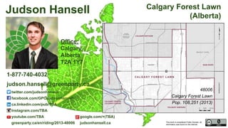 This work is considered Public Domain, all
information was found on the internet.
48006 Calgary Forest Lawn (Alberta)
48006
Calgary Forest Lawn
Pop. 108,251 (2011)
Electors 74,620 (2015)
Turnout 41,392 55.47%
Office:
TBA Calgary,
Alberta
T2A 1Y7
Judson Hansell
1-877-740-4032
judson.hansell@greenparty.ca
twitter.com/judsonhansell
facebook.com/GPCJudsonHansell
ca.linkedin.com/pub/TBA
Instagram.com/TBA
youtube.com/TBA google.com/+(TBA)
greenparty.ca/en/riding/2013-48006 judsonhansell.ca
Photo From GreenParty.ca
Map Image From Elections Canada elections.ca
Confirmed Candidate
 