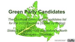 This work is considered Public Domain, all
information was found on the internet.
Green Party Candidates
The Unofficial Green Party Candidates list
for the 2015 Elections (Sorted by Riding)
Slides 9 of 10 (BC 1of2 Abbotsford to North
Okanagan—Shuswap)
 